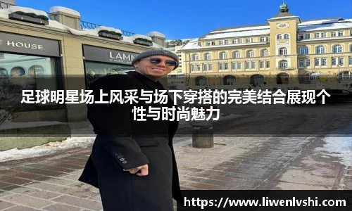 足球明星场上风采与场下穿搭的完美结合展现个性与时尚魅力