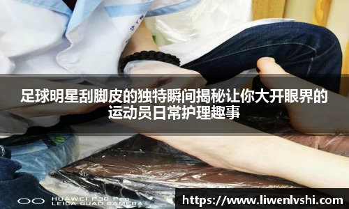 足球明星刮脚皮的独特瞬间揭秘让你大开眼界的运动员日常护理趣事