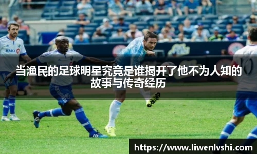 当渔民的足球明星究竟是谁揭开了他不为人知的故事与传奇经历