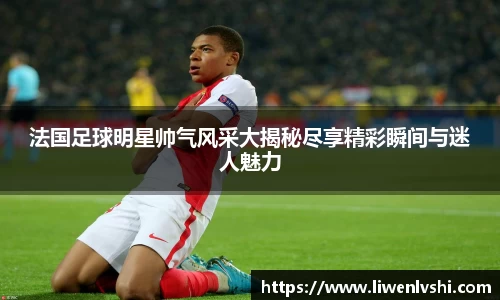 法国足球明星帅气风采大揭秘尽享精彩瞬间与迷人魅力